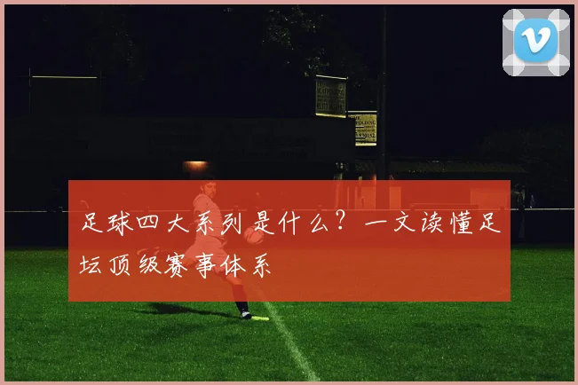 足球四大系列是什么?一文读懂足坛顶级赛事体系