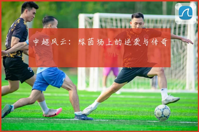 中超风云:绿茵场上的逆袭与传奇